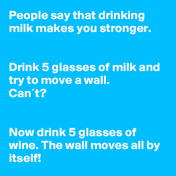 People say that drinking milk makes you stronger.


Drink 5 glasses of milk and try to move a wall.
Can´t?


Now drink 5 glasses of wine. The wall moves all by itself!