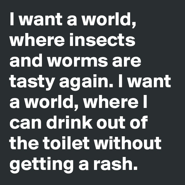 I want a world, where insects and worms are tasty again. I want a world, where I can drink out of the toilet without getting a rash.