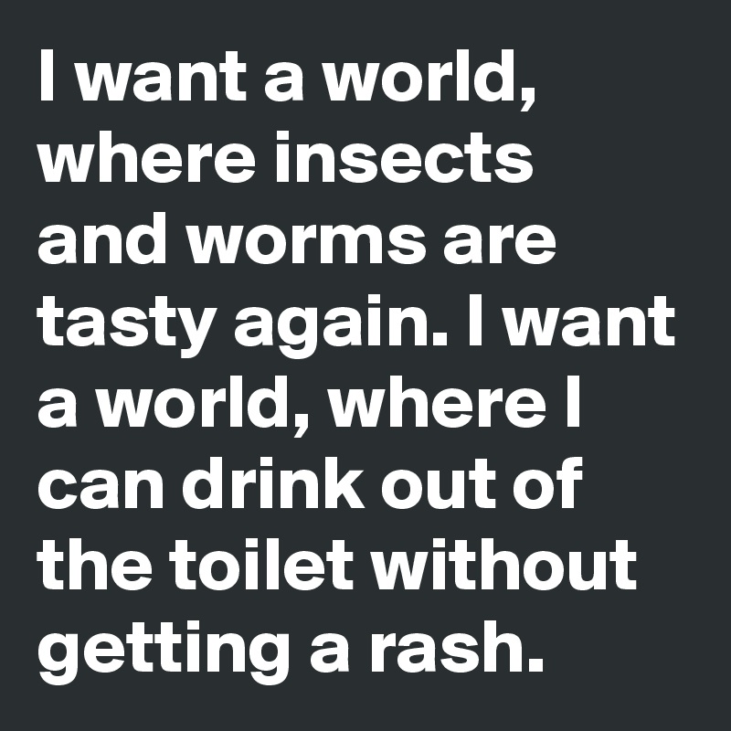 I want a world, where insects and worms are tasty again. I want a world, where I can drink out of the toilet without getting a rash.
