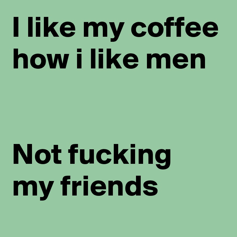 I like my coffee how i like men


Not fucking my friends
