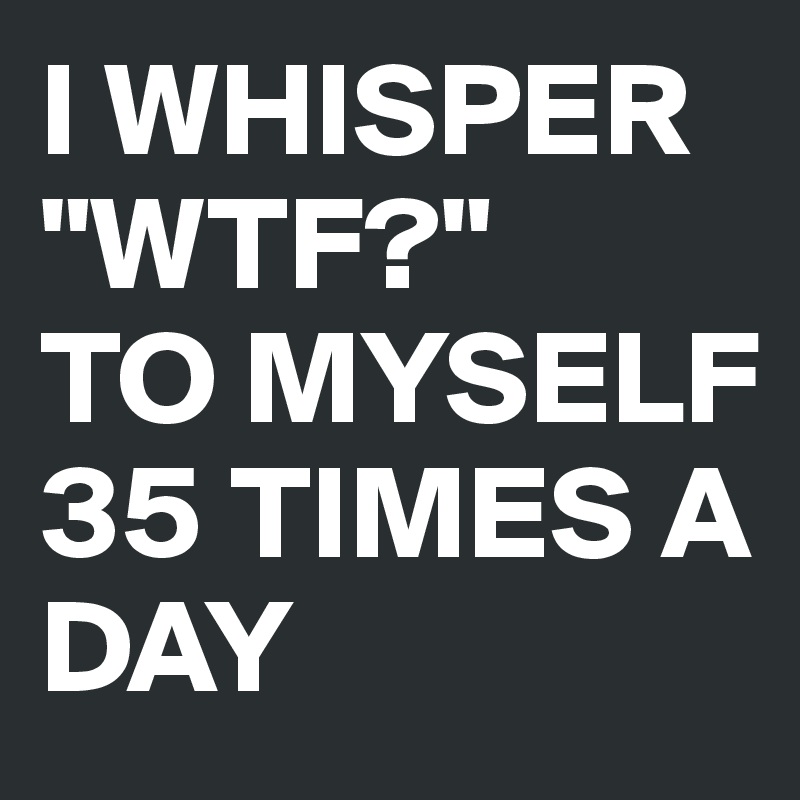 I WHISPER
"WTF?"
TO MYSELF
35 TIMES A DAY