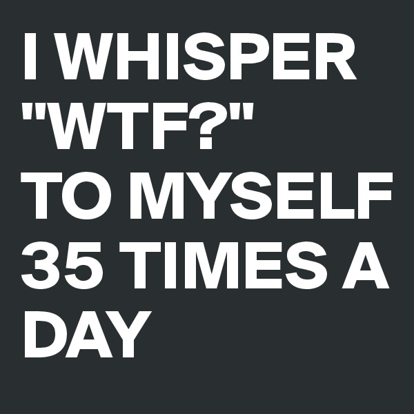 I WHISPER
"WTF?"
TO MYSELF
35 TIMES A DAY