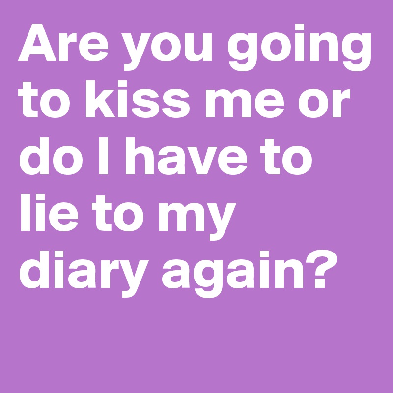 Are you going to kiss me or do I have to lie to my diary again?
