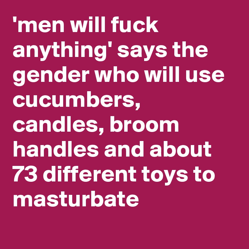 'men will fuck anything' says the gender who will use cucumbers, candles, broom handles and about 73 different toys to masturbate
