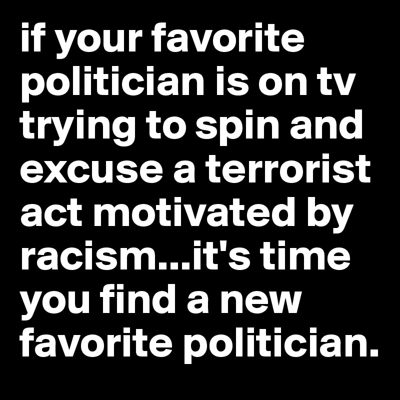 if your favorite politician is on tv trying to spin and excuse a terrorist act motivated by racism...it's time you find a new favorite politician.