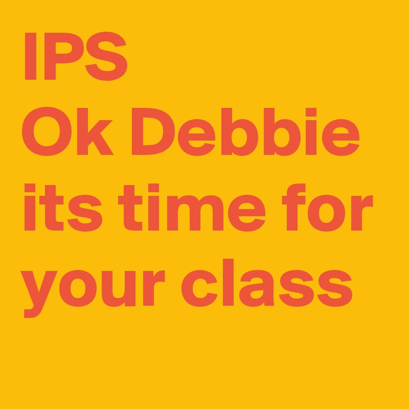 IPS
Ok Debbie
its time for your class