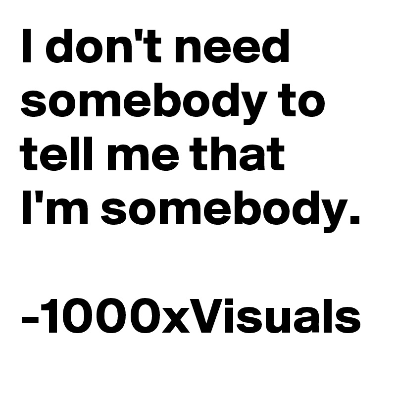 I don't need somebody to tell me that I'm somebody. 

-1000xVisuals