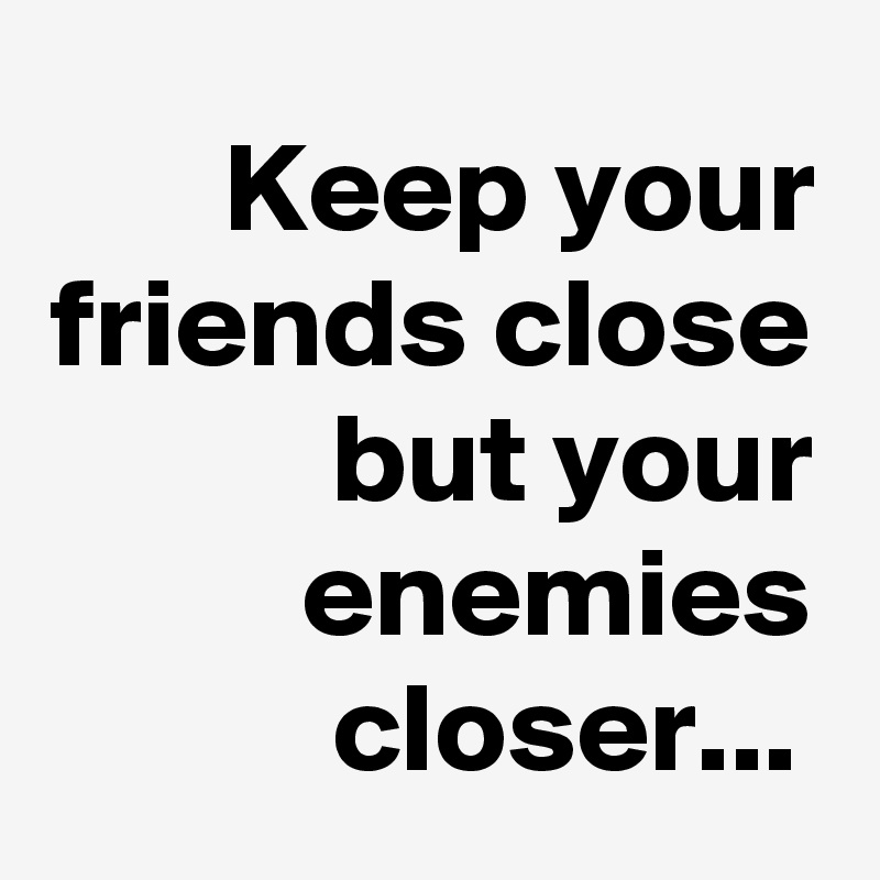 Keep your friends close
but your enemies closer...	