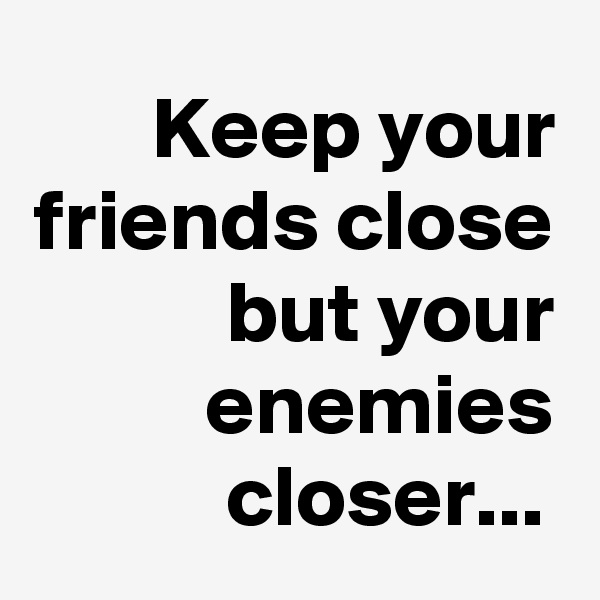 Keep your friends close
but your enemies closer...	