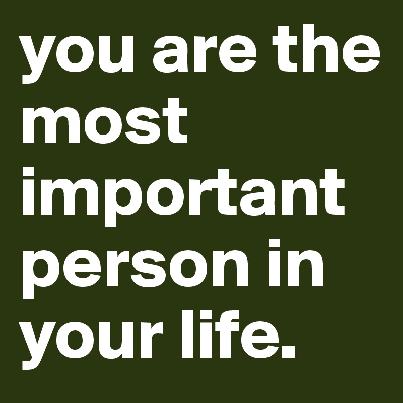 you are the most important person in your life.