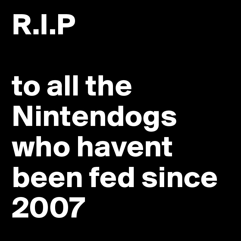 R.I.P

to all the Nintendogs who havent been fed since 2007