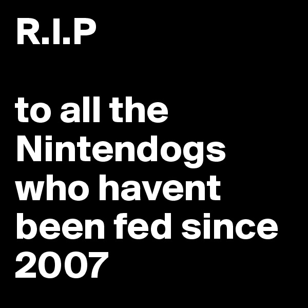 R.I.P

to all the Nintendogs who havent been fed since 2007