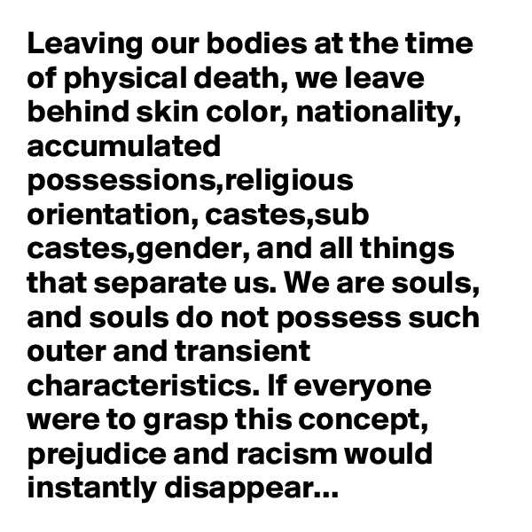 Leaving our bodies at the time of physical death, we leave behind skin color, nationality, accumulated possessions,religious orientation, castes,sub castes,gender, and all things that separate us. We are souls, and souls do not possess such outer and transient characteristics. If everyone were to grasp this concept, prejudice and racism would instantly disappear...
