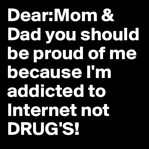 Dear:Mom & Dad you should be proud of me because I'm addicted to Internet not DRUG'S!