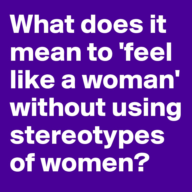 what-does-it-mean-to-feel-like-a-woman-without-using-stereotypes-of