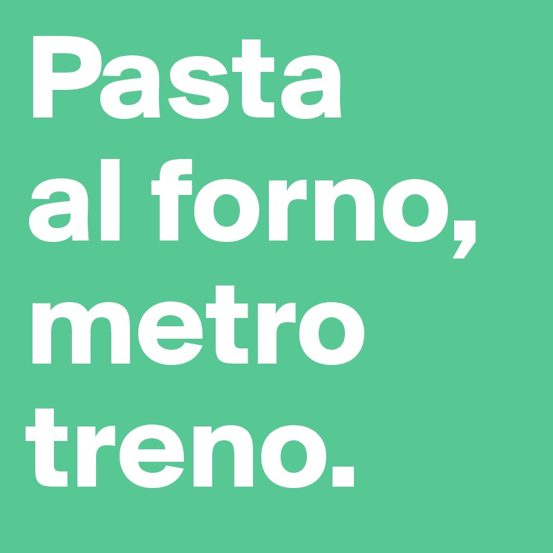 Pasta
al forno,
metro
treno.