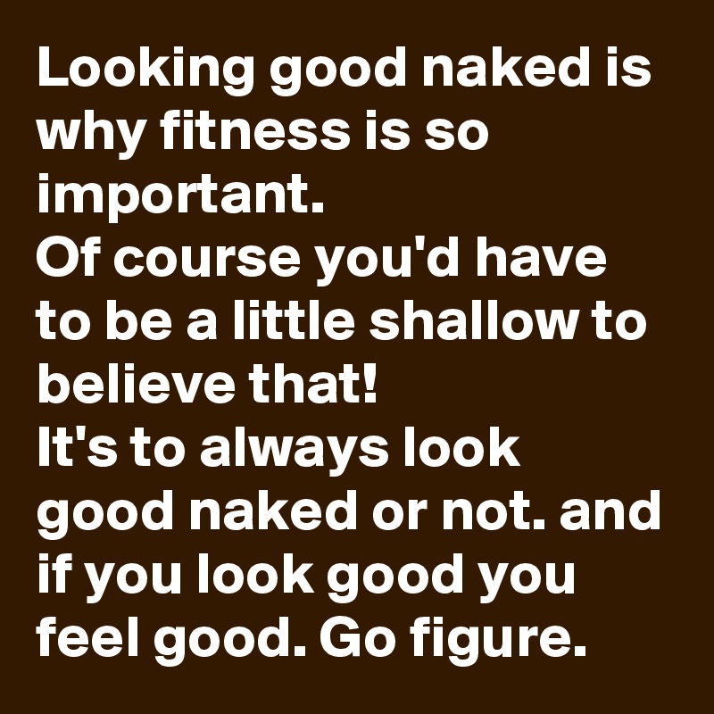 Looking good naked is why fitness is so important. 
Of course you'd have to be a little shallow to believe that! 
It's to always look good naked or not. and if you look good you feel good. Go figure.