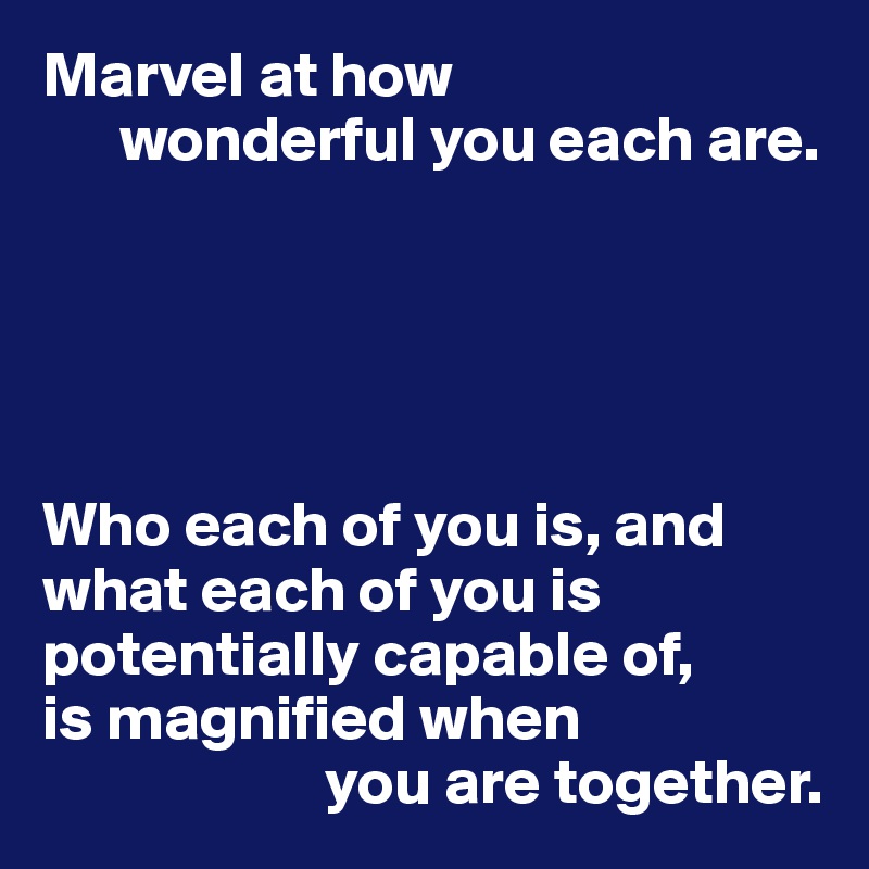 Marvel at how
      wonderful you each are.





Who each of you is, and what each of you is potentially capable of, 
is magnified when
                      you are together.