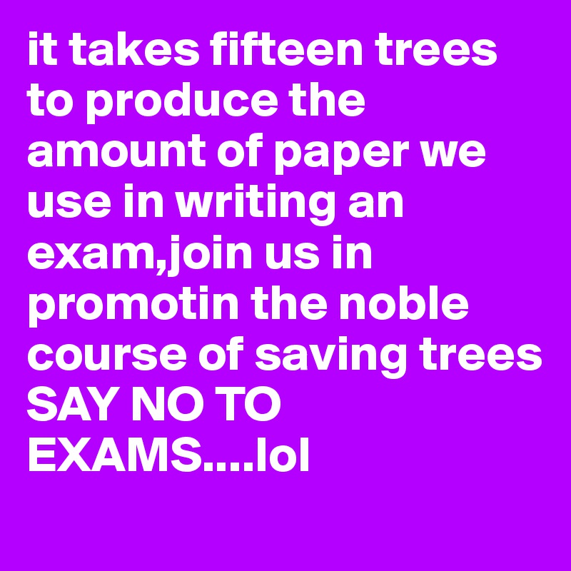 it takes fifteen trees to produce the amount of paper we use in writing an exam,join us in promotin the noble course of saving trees
SAY NO TO EXAMS....lol