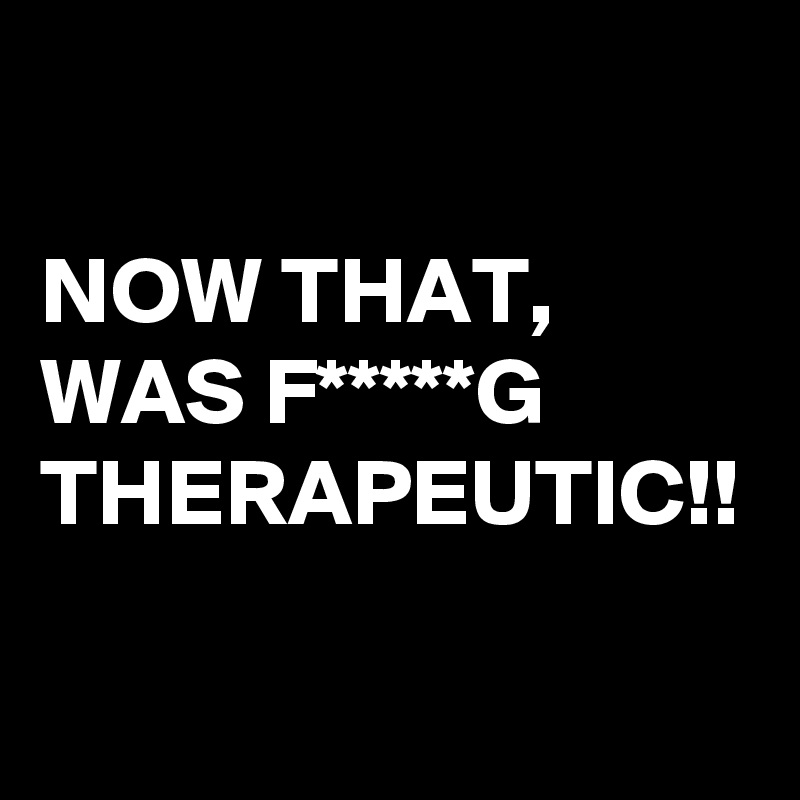 

NOW THAT, WAS F*****G 
THERAPEUTIC!!