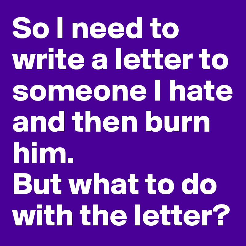 So I need to write a letter to someone I hate and then burn him. 
But what to do with the letter?