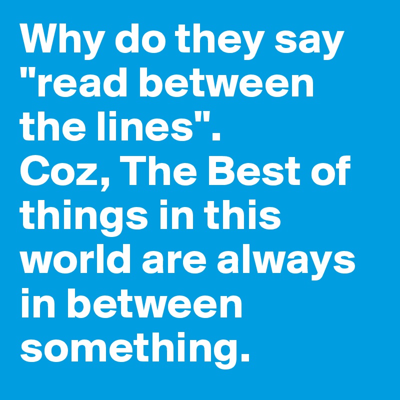Why do they say
"read between the lines".
Coz, The Best of things in this world are always in between something.