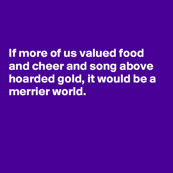 


If more of us valued food and cheer and song above hoarded gold, it would be a merrier world.




