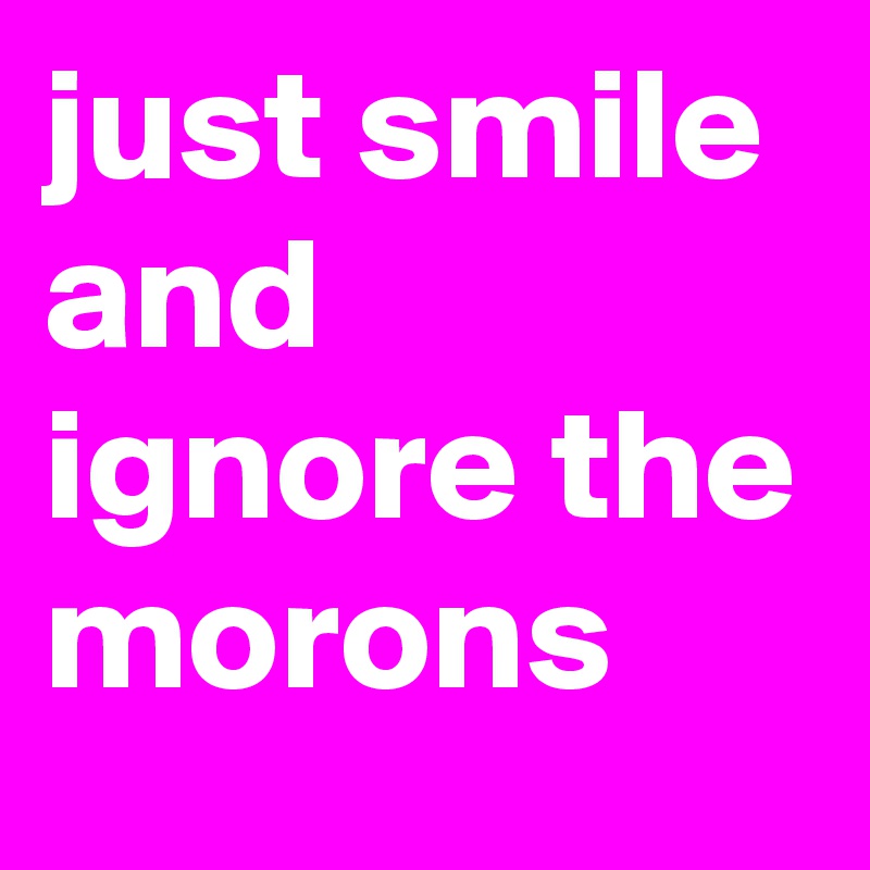 just smile and ignore the morons
