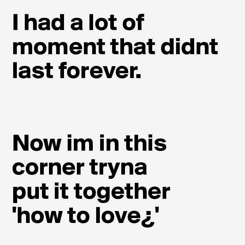 I had a lot of moment that didnt last forever.


Now im in this corner tryna 
put it together
'how to love¿'