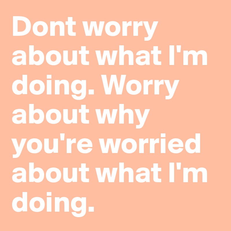 Dont worry about what I'm doing. Worry about why you're worried about what I'm doing.