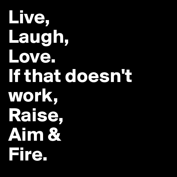 Live, 
Laugh, 
Love. 
If that doesn't work, 
Raise, 
Aim &
Fire.