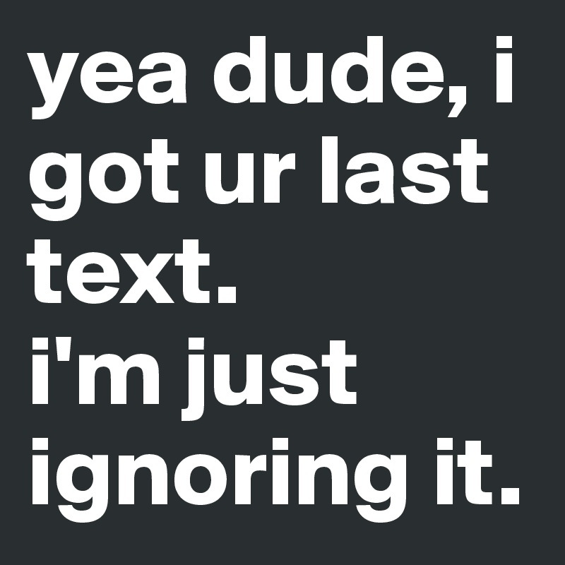 yea dude, i got ur last text. 
i'm just ignoring it. 