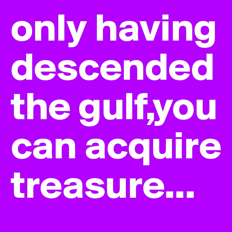 only having descended the gulf,you can acquire treasure...