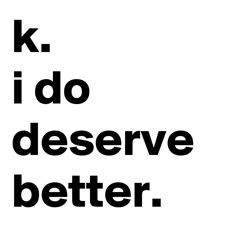 k. 
i do deserve better.