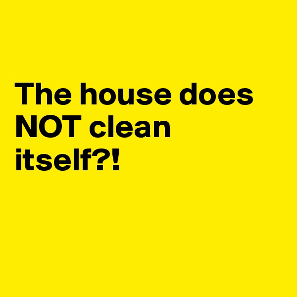  

The house does NOT clean itself?!


