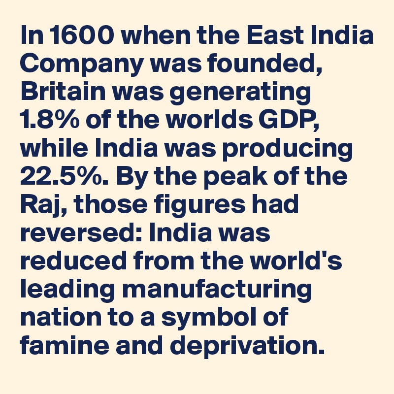 In 1600 when the East India Company was founded, Britain was generating 1.8% of the worlds GDP, while India was producing 22.5%. By the peak of the Raj, those figures had reversed: India was 
reduced from the world's
leading manufacturing nation to a symbol of famine and deprivation. 