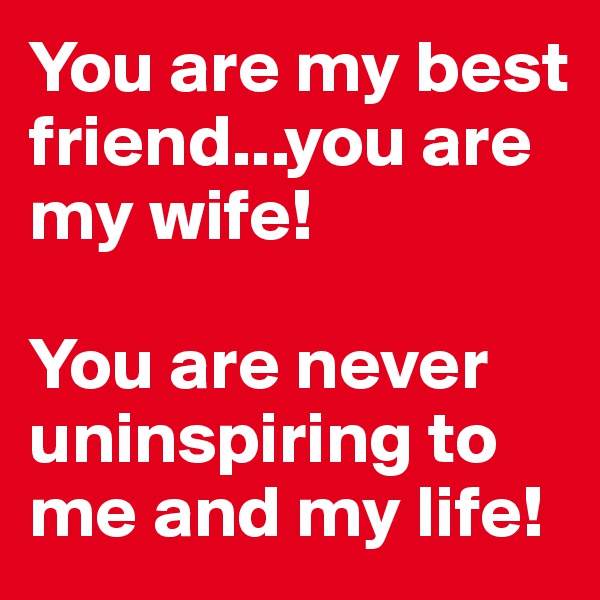 You are my best friend...you are my wife!

You are never uninspiring to me and my life!
