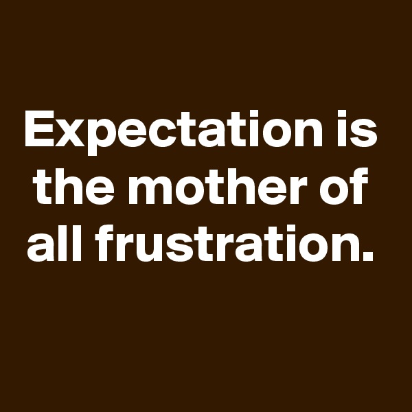 
Expectation is the mother of all frustration.

