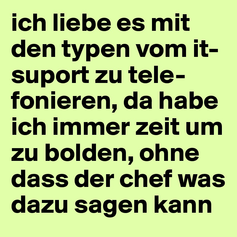 ich liebe es mit den typen vom it-suport zu tele-fonieren, da habe ich immer zeit um zu bolden, ohne dass der chef was dazu sagen kann