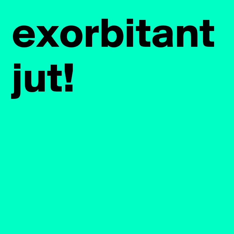 exorbitant jut! 