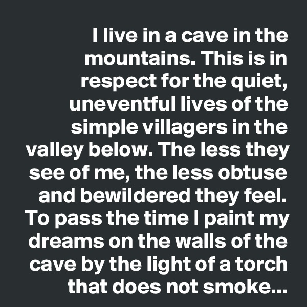 I live in a cave in the mountains. This is in respect for the quiet, uneventful lives of the simple villagers in the valley below. The less they see of me, the less obtuse and bewildered they feel.
To pass the time I paint my dreams on the walls of the cave by the light of a torch that does not smoke...