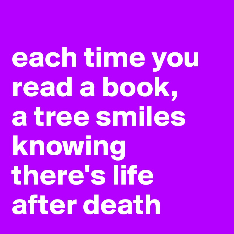 
each time you read a book,
a tree smiles
knowing there's life after death