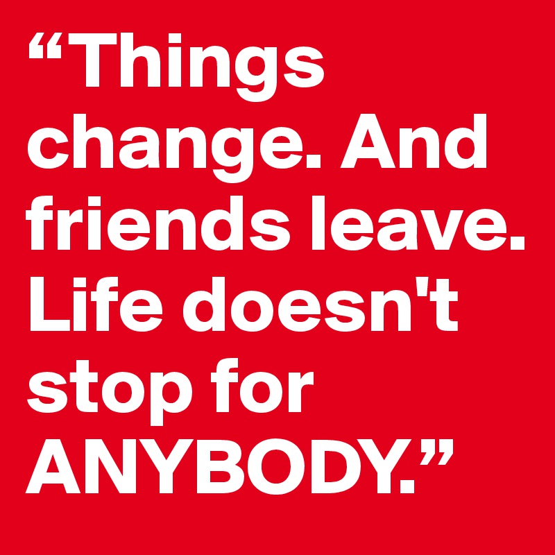 “Things change. And friends leave. Life doesn't stop for ANYBODY.” 