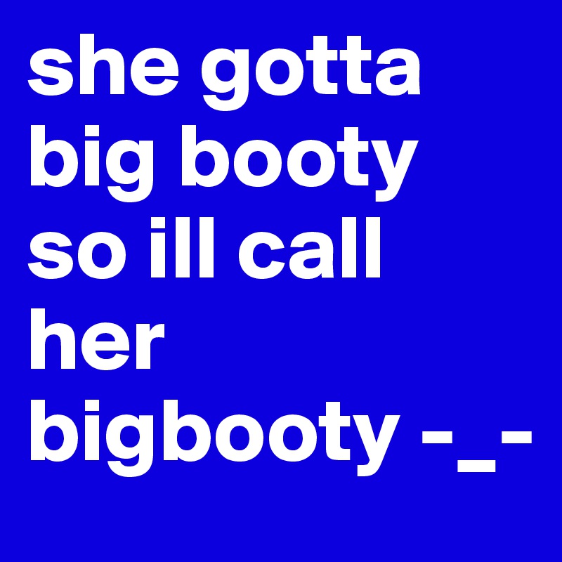 she gotta big booty so ill call her bigbooty -_-