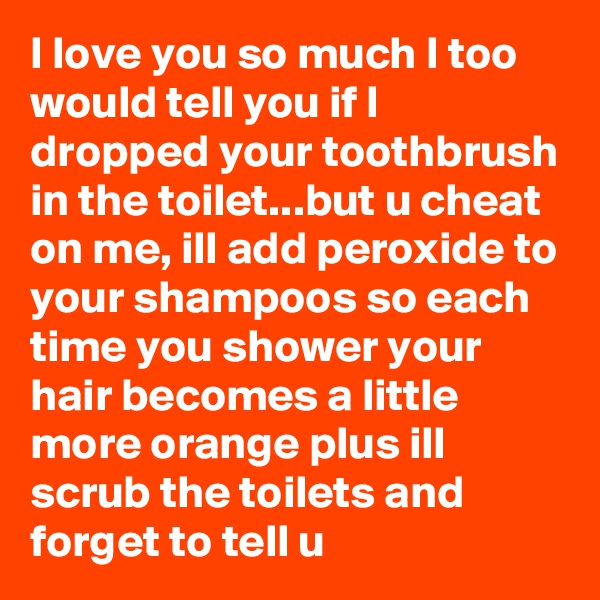 I love you so much I too would tell you if I dropped your toothbrush in the toilet...but u cheat on me, ill add peroxide to your shampoos so each time you shower your hair becomes a little more orange plus ill scrub the toilets and forget to tell u