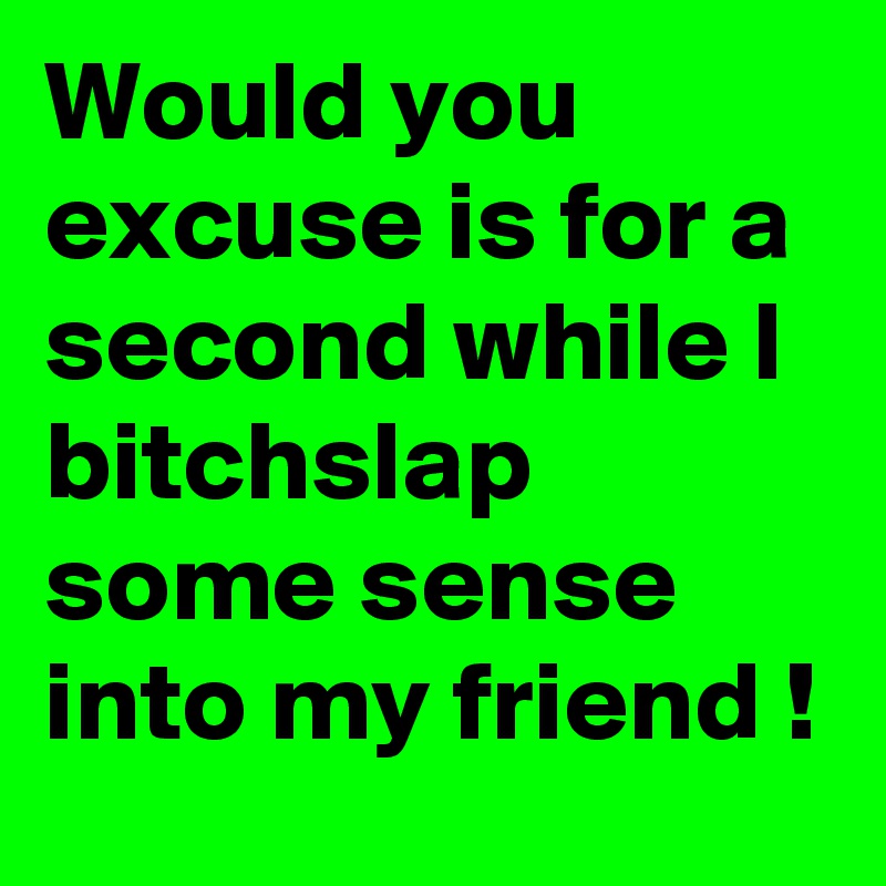 Would you excuse is for a second while I bitchslap some sense into my friend !