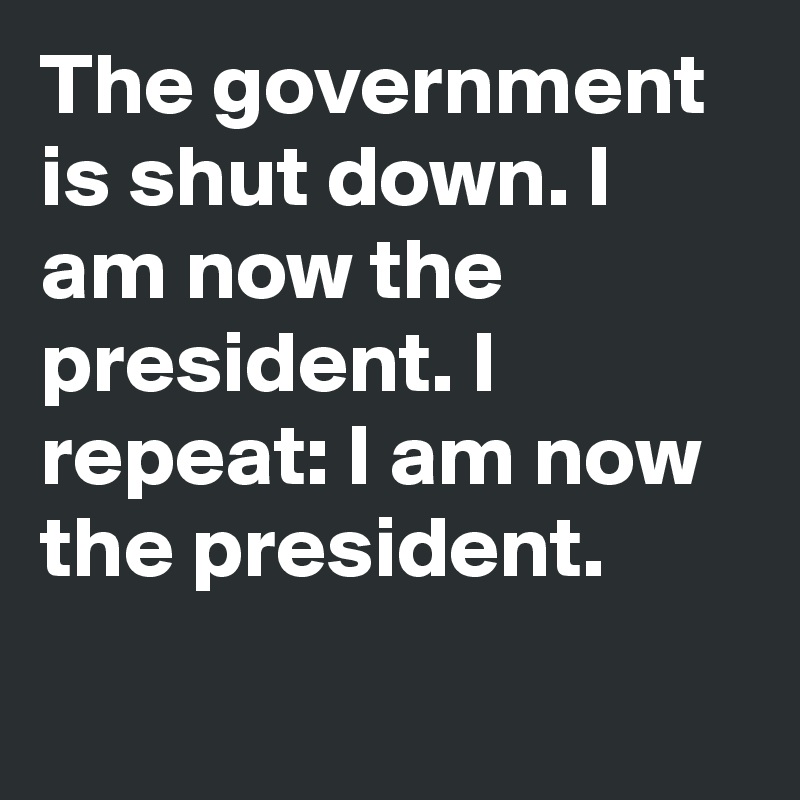 The government is shut down. I am now the president. I repeat: I am now the president.