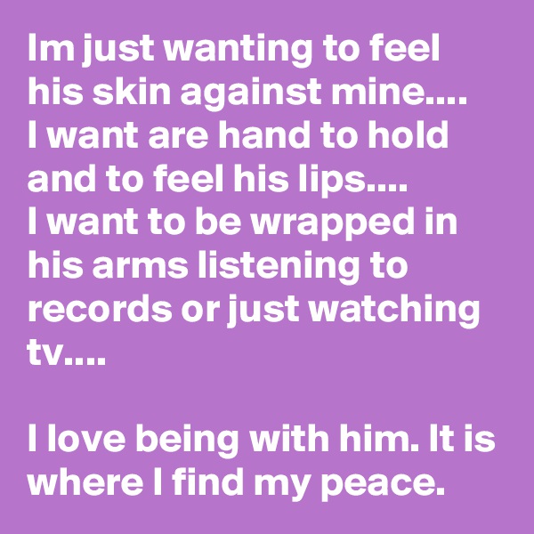 Im just wanting to feel his skin against mine....
I want are hand to hold and to feel his lips....
I want to be wrapped in his arms listening to records or just watching tv....

I love being with him. It is where I find my peace.