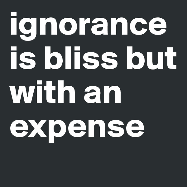 ignorance is bliss but with an expense