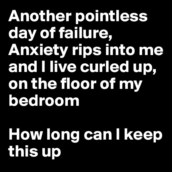 Another pointless day of failure,
Anxiety rips into me 
and I live curled up, on the floor of my bedroom

How long can I keep this up 